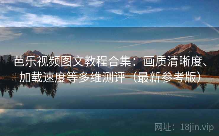 芭乐视频图文教程合集：画质清晰度、加载速度等多维测评（最新参考版）