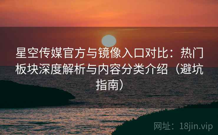 星空传媒官方与镜像入口对比：热门板块深度解析与内容分类介绍（避坑指南）