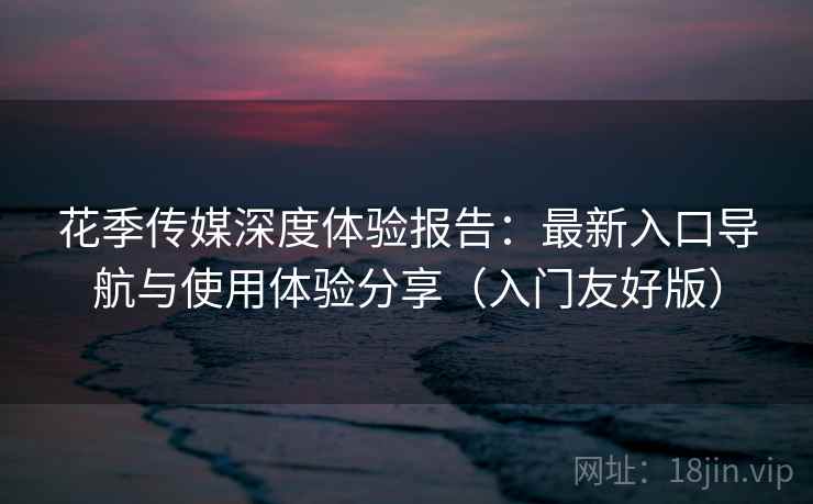 花季传媒深度体验报告：最新入口导航与使用体验分享（入门友好版）