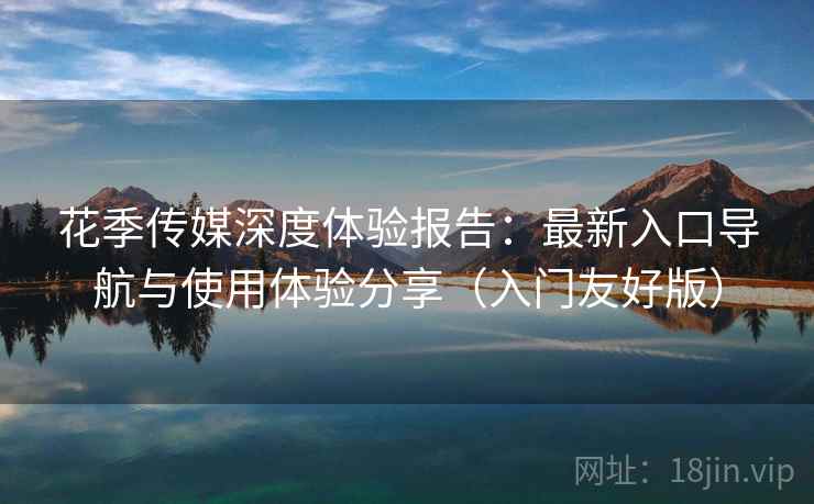 花季传媒深度体验报告：最新入口导航与使用体验分享（入门友好版）