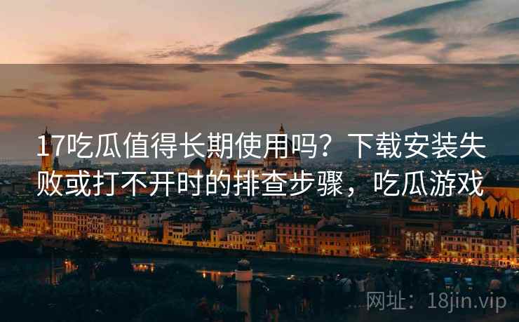 17吃瓜值得长期使用吗？下载安装失败或打不开时的排查步骤，吃瓜游戏