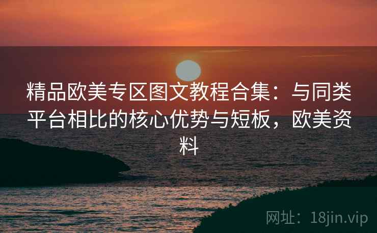 精品欧美专区图文教程合集:与同类平台相比的核心优势与短板,欧美资料 精品欧美专区图文教程合集:与同类平台相比的核心优势与短板,欧美资料
