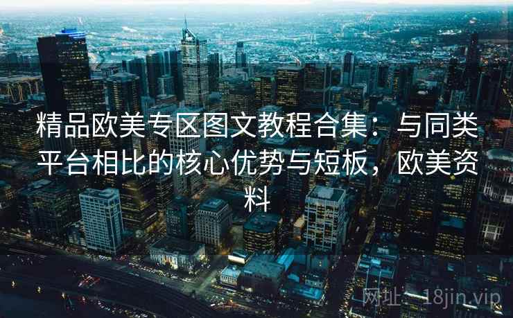 精品欧美专区图文教程合集:与同类平台相比的核心优势与短板,欧美资料 精品欧美专区图文教程合集:与同类平台相比的核心优势与短板,欧美资料