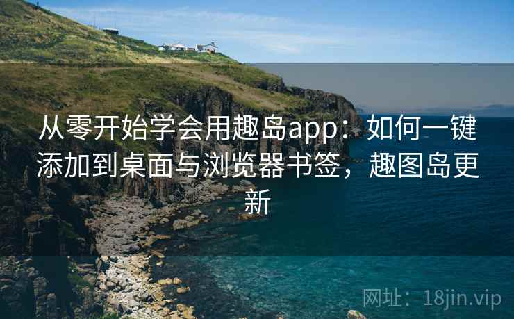 从零开始学会用趣岛app：如何一键添加到桌面与浏览器书签，趣图岛更新