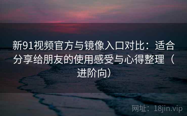 新91视频官方与镜像入口对比:适合分享给朋友的使用感受与心得整理(进阶向) 新91视频官方与镜像入口对比:适合分享给朋友的使用感受与心得整理(进阶向)