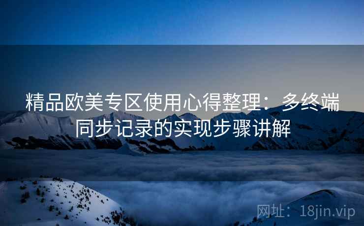 精品欧美专区使用心得整理:多终端同步记录的实现步骤讲解 精品欧美专区使用心得整理:多终端同步记录的实现步骤讲解