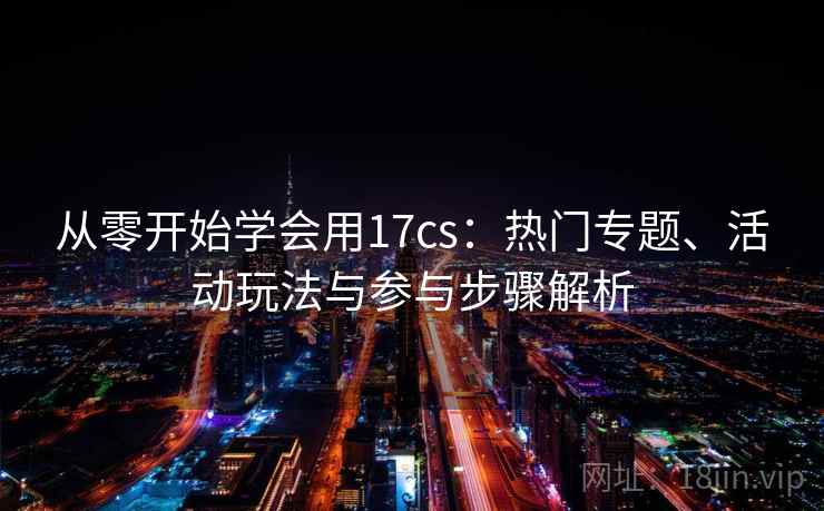 从零开始学会用17cs:热门专题、活动玩法与参与步骤解析 从零开始学会用17cs:热门专题、活动玩法与参与步骤解析
