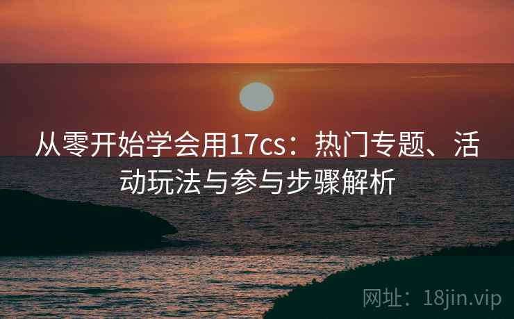 从零开始学会用17cs:热门专题、活动玩法与参与步骤解析 从零开始学会用17cs:热门专题、活动玩法与参与步骤解析