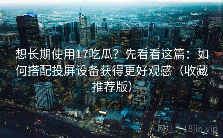 想长期使用17吃瓜?先看看这篇:如何搭配投屏设备获得更好观感(收藏推荐版) 想长期使用17吃瓜?先看看这篇:如何搭配投屏设备获得更好观感(收藏推荐版)