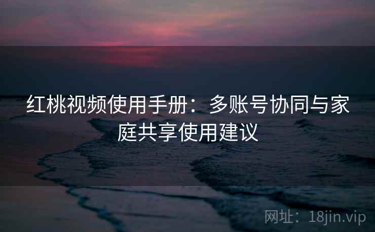 红桃视频使用手册:多账号协同与家庭共享使用建议 红桃视频使用手册:多账号协同与家庭共享使用建议