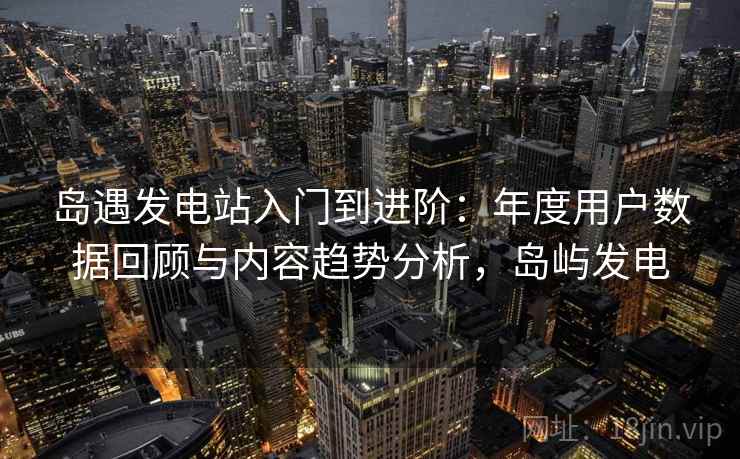 岛遇发电站入门到进阶:年度用户数据回顾与内容趋势分析,岛屿发电 岛遇发电站入门到进阶:年度用户数据回顾与内容趋势分析,岛屿发电