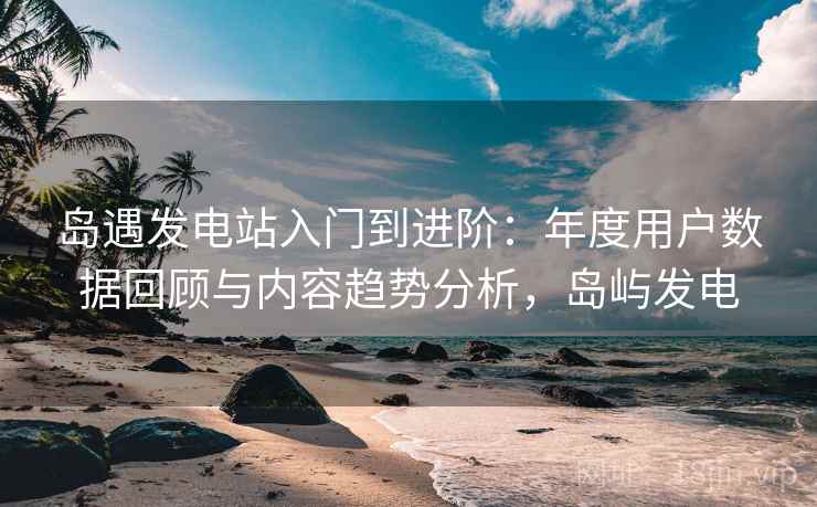 岛遇发电站入门到进阶:年度用户数据回顾与内容趋势分析,岛屿发电 岛遇发电站入门到进阶:年度用户数据回顾与内容趋势分析,岛屿发电