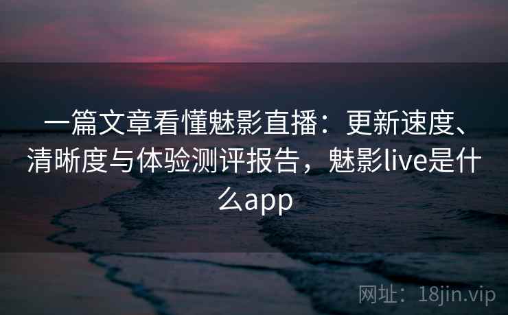 一篇文章看懂魅影直播:更新速度、清晰度与体验测评报告,魅影live是什么app 一篇文章看懂魅影直播:更新速度、清晰度与体验测评报告,魅影live是什么app