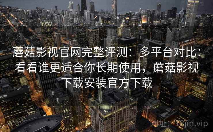 蘑菇影视官网完整评测：多平台对比：看看谁更适合你长期使用，蘑菇影视下载安装官方下载