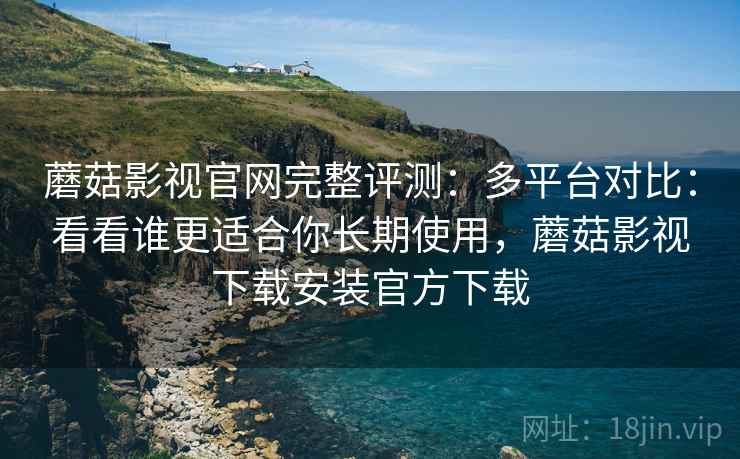 蘑菇影视官网完整评测：多平台对比：看看谁更适合你长期使用，蘑菇影视下载安装官方下载