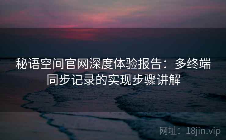 秘语空间官网深度体验报告:多终端同步记录的实现步骤讲解 秘语空间官网深度体验报告:多终端同步记录的实现步骤讲解