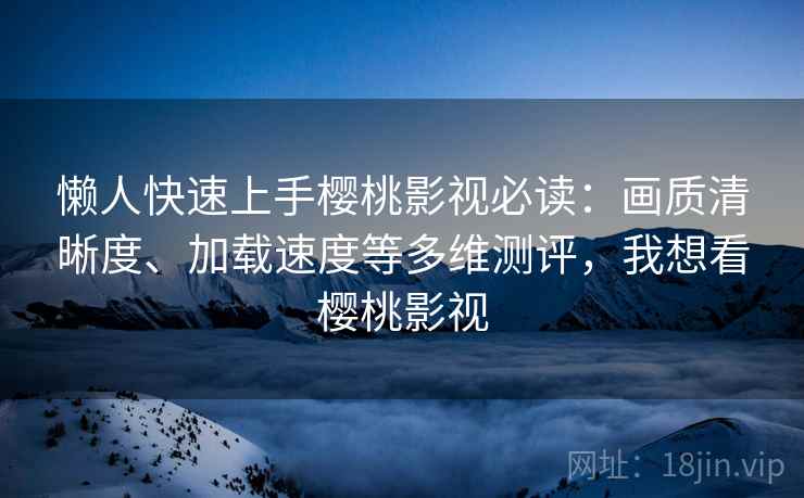懒人快速上手樱桃影视必读：画质清晰度、加载速度等多维测评，我想看樱桃影视