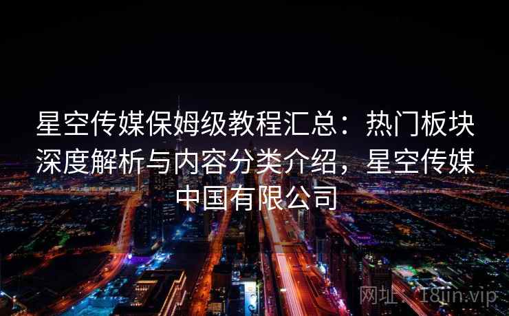 星空传媒保姆级教程汇总：热门板块深度解析与内容分类介绍，星空传媒中国有限公司