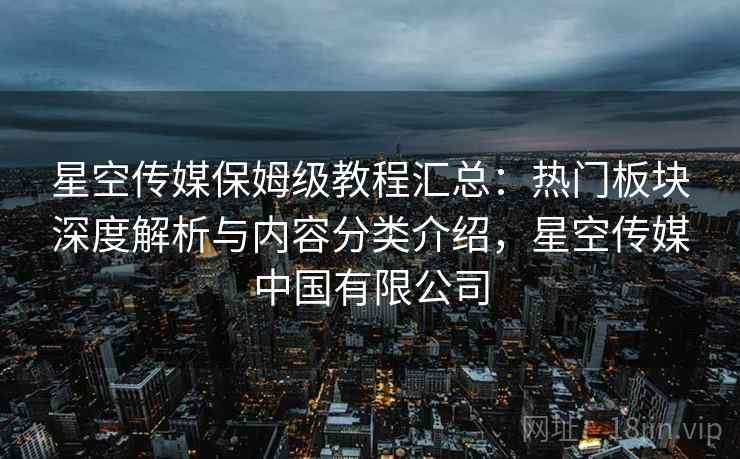星空传媒保姆级教程汇总:热门板块深度解析与内容分类介绍,星空传媒中国有限公司 星空传媒保姆级教程汇总:热门板块深度解析与内容分类介绍,星空传媒中国有限公司