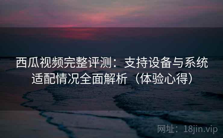 西瓜视频完整评测:支持设备与系统适配情况全面解析(体验心得) 西瓜视频完整评测:支持设备与系统适配情况全面解析(体验心得)