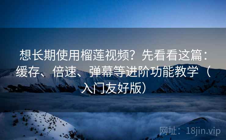 想长期使用榴莲视频？先看看这篇：缓存、倍速、弹幕等进阶功能教学（入门友好版）