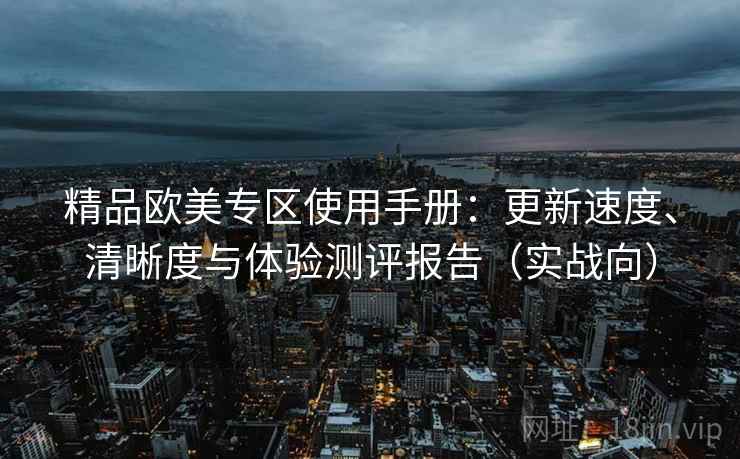精品欧美专区使用手册:更新速度、清晰度与体验测评报告(实战向) 精品欧美专区使用手册:更新速度、清晰度与体验测评报告(实战向)