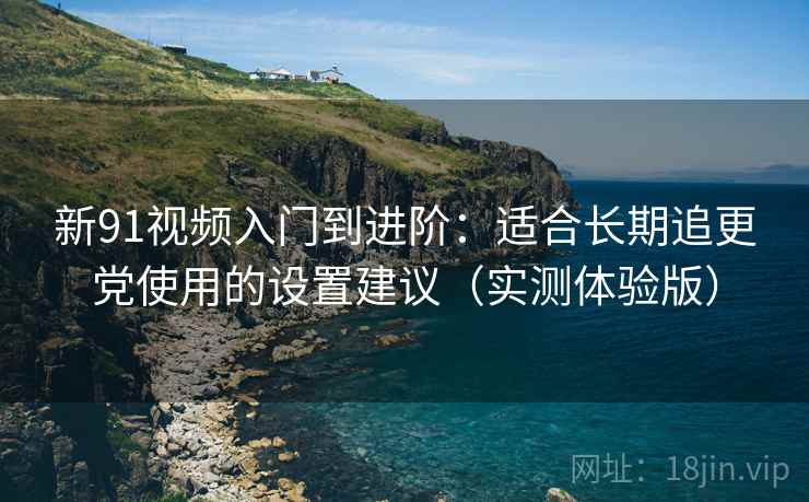 新91视频入门到进阶：适合长期追更党使用的设置建议（实测体验版）
