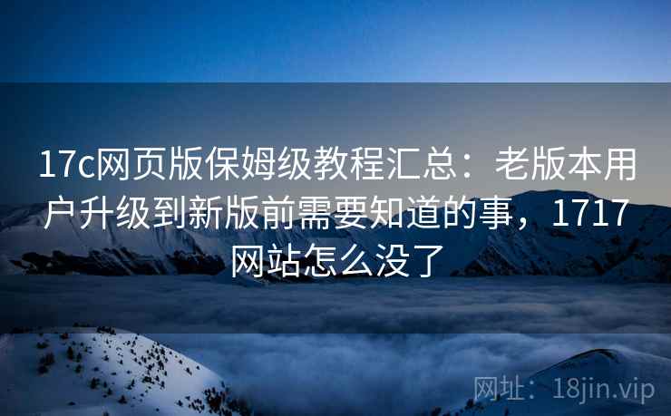17c网页版保姆级教程汇总:老版本用户升级到新版前需要知道的事,1717网站怎么没了 17c网页版保姆级教程汇总:老版本用户升级到新版前需要知道的事,1717网站怎么没了