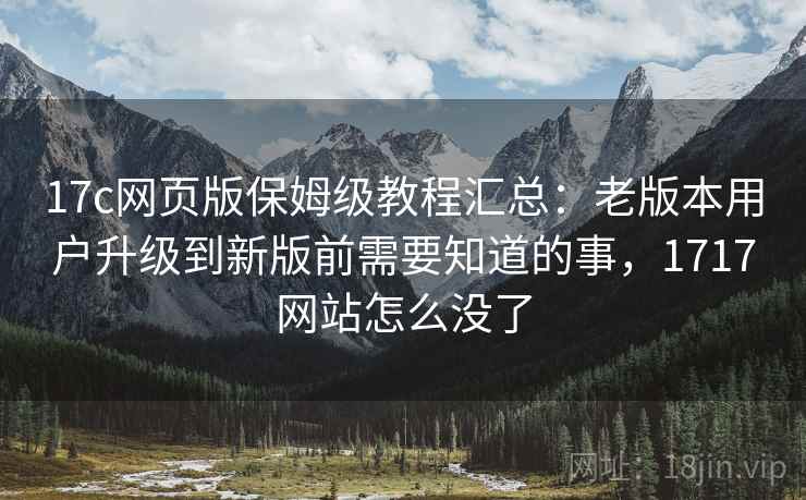 17c网页版保姆级教程汇总:老版本用户升级到新版前需要知道的事,1717网站怎么没了 17c网页版保姆级教程汇总:老版本用户升级到新版前需要知道的事,1717网站怎么没了