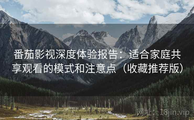 番茄影视深度体验报告：适合家庭共享观看的模式和注意点（收藏推荐版）