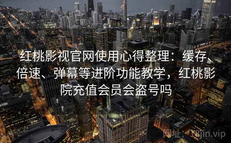 红桃影视官网使用心得整理：缓存、倍速、弹幕等进阶功能教学，红桃影院充值会员会盗号吗
