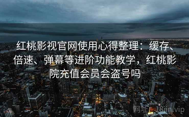 红桃影视官网使用心得整理：缓存、倍速、弹幕等进阶功能教学，红桃影院充值会员会盗号吗