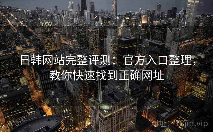 日韩网站完整评测：官方入口整理，教你快速找到正确网址