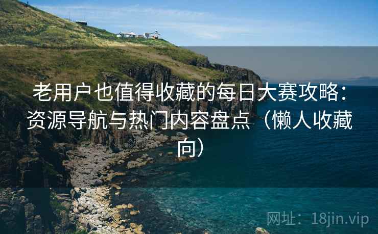 老用户也值得收藏的每日大赛攻略:资源导航与热门内容盘点(懒人收藏向) 老用户也值得收藏的每日大赛攻略:资源导航与热门内容盘点(懒人收藏向)
