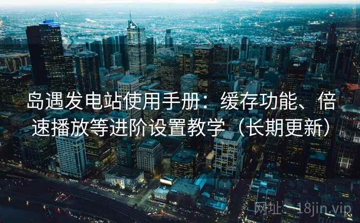 岛遇发电站使用手册：缓存功能、倍速播放等进阶设置教学（长期更新）
