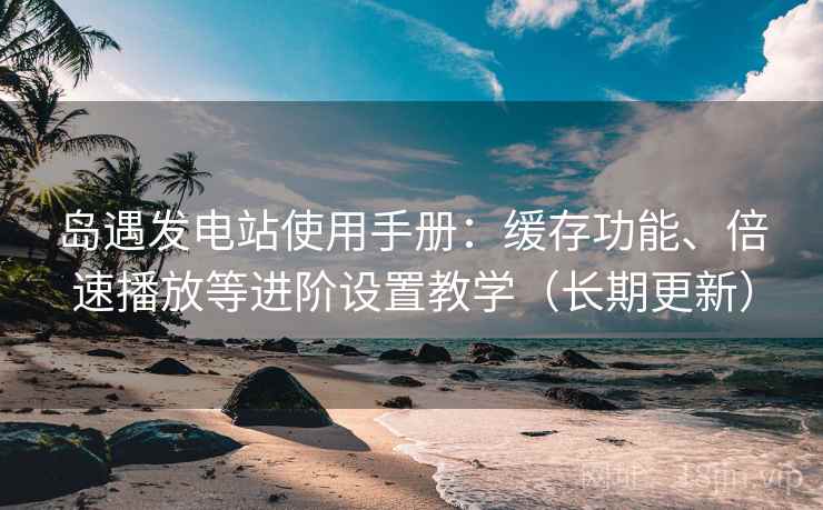 岛遇发电站使用手册：缓存功能、倍速播放等进阶设置教学（长期更新）