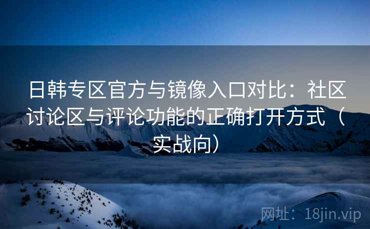 日韩专区官方与镜像入口对比：社区讨论区与评论功能的正确打开方式（实战向）