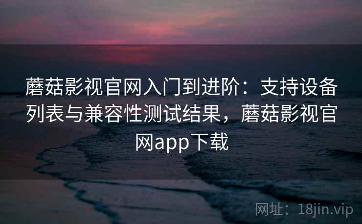 蘑菇影视官网入门到进阶：支持设备列表与兼容性测试结果，蘑菇影视官网app下载