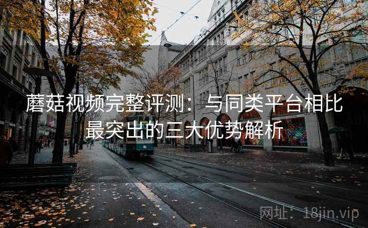 蘑菇视频完整评测:与同类平台相比最突出的三大优势解析 蘑菇视频完整评测:与同类平台相比最突出的三大优势解析