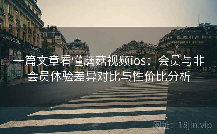 一篇文章看懂蘑菇视频ios：会员与非会员体验差异对比与性价比分析