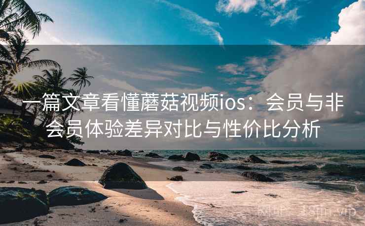 一篇文章看懂蘑菇视频ios：会员与非会员体验差异对比与性价比分析