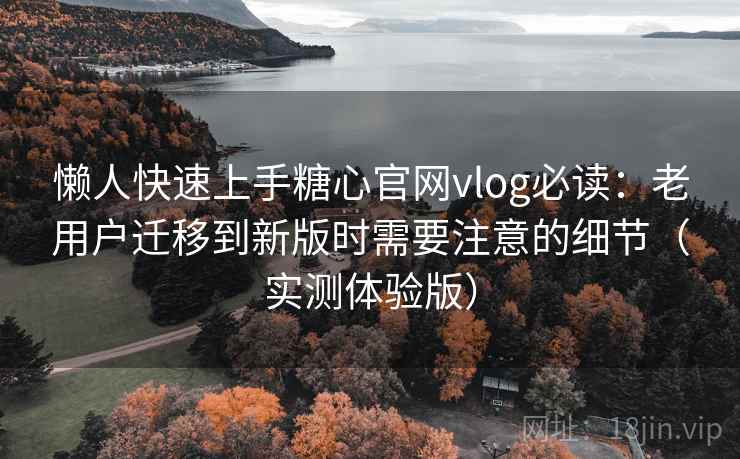 懒人快速上手糖心官网vlog必读：老用户迁移到新版时需要注意的细节（实测体验版）