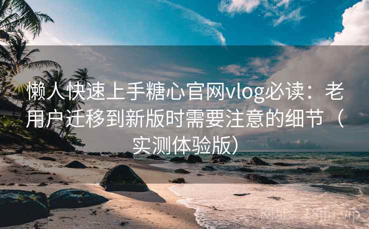 懒人快速上手糖心官网vlog必读：老用户迁移到新版时需要注意的细节（实测体验版）