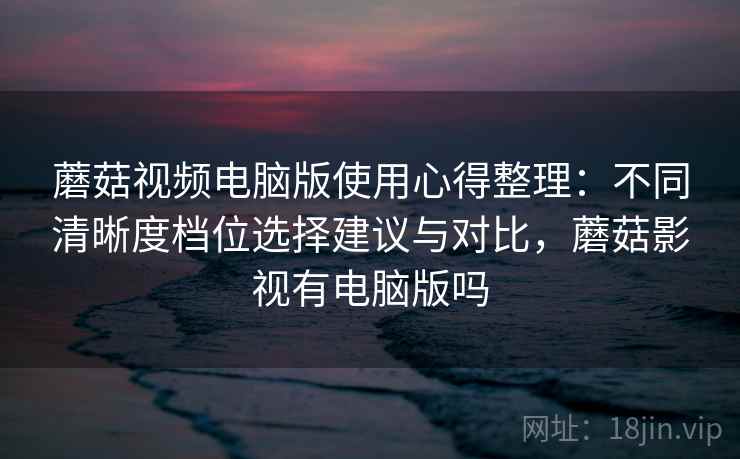 蘑菇视频电脑版使用心得整理：不同清晰度档位选择建议与对比，蘑菇影视有电脑版吗