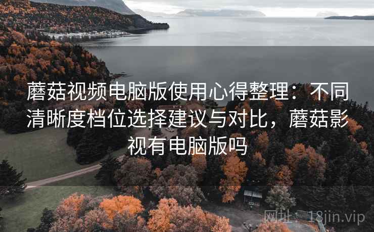 蘑菇视频电脑版使用心得整理:不同清晰度档位选择建议与对比,蘑菇影视有电脑版吗 蘑菇视频电脑版使用心得整理:不同清晰度档位选择建议与对比,蘑菇影视有电脑版吗