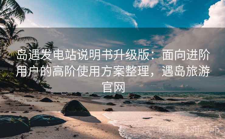 岛遇发电站说明书升级版:面向进阶用户的高阶使用方案整理,遇岛旅游官网 岛遇发电站说明书升级版:面向进阶用户的高阶使用方案整理,遇岛旅游官网