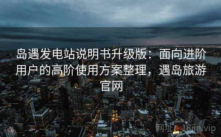 岛遇发电站说明书升级版:面向进阶用户的高阶使用方案整理,遇岛旅游官网 岛遇发电站说明书升级版:面向进阶用户的高阶使用方案整理,遇岛旅游官网