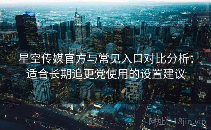 星空传媒官方与常见入口对比分析:适合长期追更党使用的设置建议 星空传媒官方与常见入口对比分析:适合长期追更党使用的设置建议