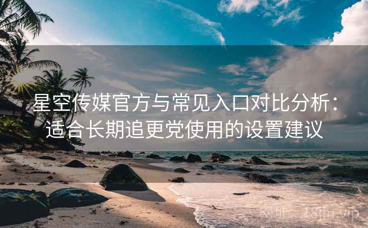 星空传媒官方与常见入口对比分析：适合长期追更党使用的设置建议