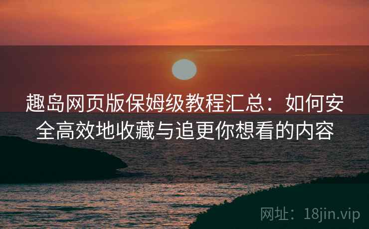 趣岛网页版保姆级教程汇总：如何安全高效地收藏与追更你想看的内容